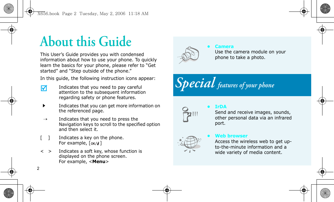 2About this GuideThis User’s Guide provides you with condensed information about how to use your phone. To quickly learn the basics for your phone, please refer to “Get started” and “Step outside of the phone.”In this guide, the following instruction icons appear:Indicates that you need to pay careful attention to the subsequent information regarding safety or phone features.Indicates that you can get more information on the referenced page.  →Indicates that you need to press the Navigation keys to scroll to the specified option and then select it.[    ]Indicates a key on the phone. For example, []&lt;   &gt;Indicates a soft key, whose function is displayed on the phone screen. For example, &lt;Menu&gt;• Camera Use the camera module on your phone to take a photo.Special features of your phone•IrDASend and receive images, sounds, other personal data via an infrared port.•Web browserAccess the wireless web to get up-to-the-minute information and a wide variety of media content.X656.book  Page 2  Tuesday, May 2, 2006  11:18 AM