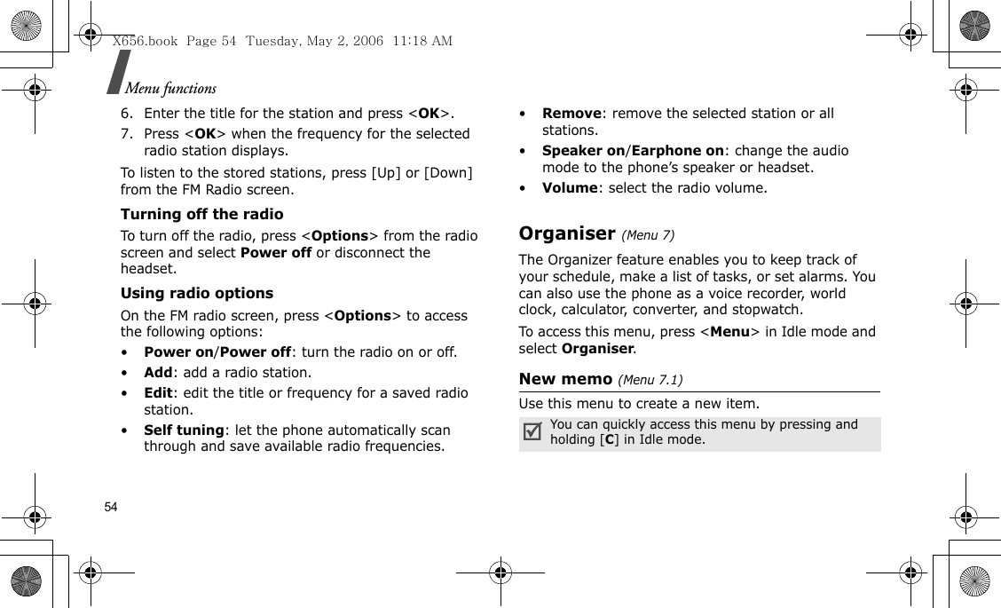 54Menu functions6. Enter the title for the station and press &lt;OK&gt;.7. Press &lt;OK&gt; when the frequency for the selected radio station displays.To listen to the stored stations, press [Up] or [Down] from the FM Radio screen. Turning off the radioTo turn off the radio, press &lt;Options&gt; from the radio screen and select Power off or disconnect the headset.Using radio optionsOn the FM radio screen, press &lt;Options&gt; to access the following options:•Power on/Power off: turn the radio on or off.•Add: add a radio station.•Edit: edit the title or frequency for a saved radio station.•Self tuning: let the phone automatically scan through and save available radio frequencies.•Remove: remove the selected station or all stations.•Speaker on/Earphone on: change the audio mode to the phone’s speaker or headset.•Volume: select the radio volume.Organiser(Menu 7) The Organizer feature enables you to keep track of your schedule, make a list of tasks, or set alarms. You can also use the phone as a voice recorder, world clock, calculator, converter, and stopwatch.To access this menu, press &lt;Menu&gt; in Idle mode and select Organiser.New memo (Menu 7.1) Use this menu to create a new item.You can quickly access this menu by pressing and holding [C] in Idle mode.X656.book  Page 54  Tuesday, May 2, 2006  11:18 AM