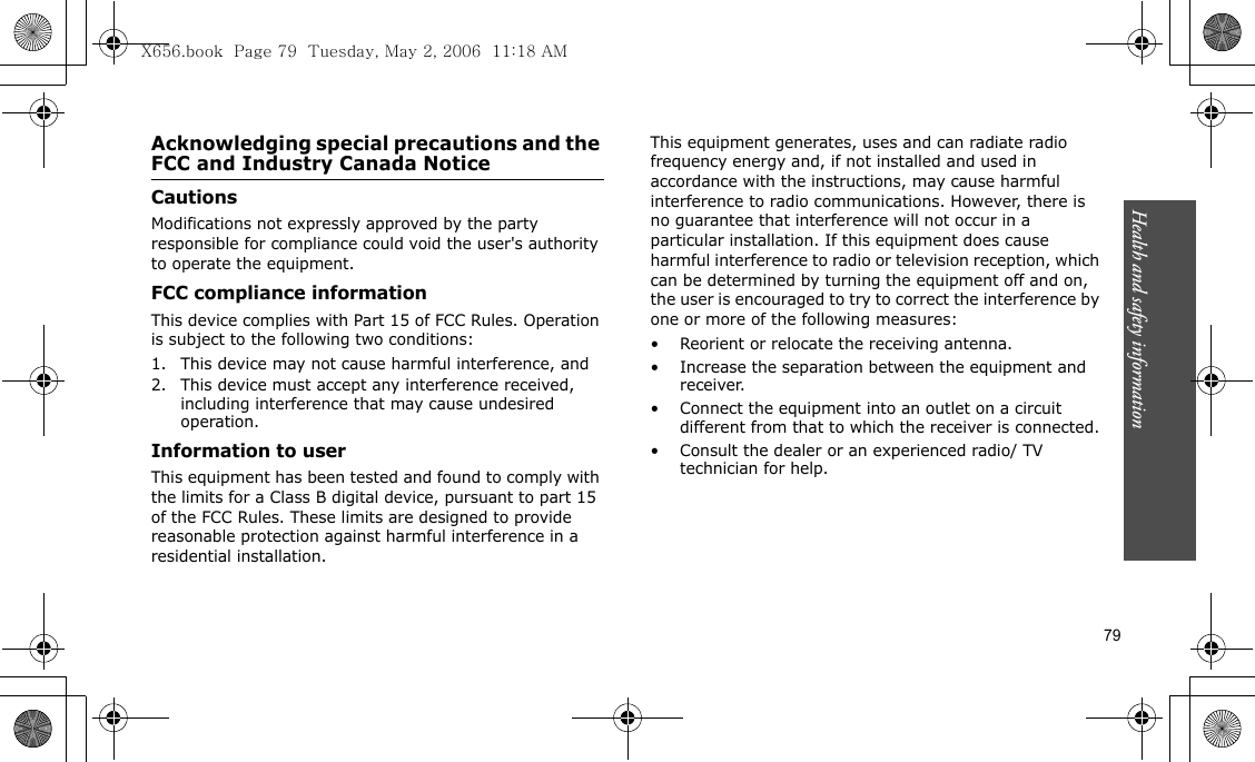 79Health and safety informationAcknowledging special precautions and the FCC and Industry Canada NoticeCautionsModifications not expressly approved by the party responsible for compliance could void the user&apos;s authority to operate the equipment.FCC compliance informationThis device complies with Part 15 of FCC Rules. Operation is subject to the following two conditions:1. This device may not cause harmful interference, and2. This device must accept any interference received, including interference that may cause undesired operation.Information to userThis equipment has been tested and found to comply with the limits for a Class B digital device, pursuant to part 15 of the FCC Rules. These limits are designed to provide reasonable protection against harmful interference in a residential installation.This equipment generates, uses and can radiate radio frequency energy and, if not installed and used in accordance with the instructions, may cause harmful interference to radio communications. However, there is no guarantee that interference will not occur in a particular installation. If this equipment does cause harmful interference to radio or television reception, which can be determined by turning the equipment off and on, the user is encouraged to try to correct the interference by one or more of the following measures:• Reorient or relocate the receiving antenna.• Increase the separation between the equipment and receiver.• Connect the equipment into an outlet on a circuit different from that to which the receiver is connected.• Consult the dealer or an experienced radio/ TV technician for help.X656.book  Page 79  Tuesday, May 2, 2006  11:18 AM
