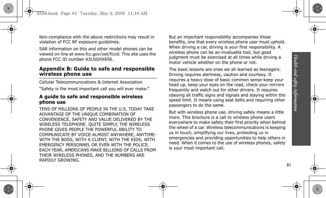 81Health and safety informationNon-compliance with the above restrictions may result in violation of FCC RF exposure guidelines.SAR information on this and other model phones can be viewed on-line at www.fcc.gov/oet/fccid. This site uses the phone FCC ID number A3LSGHX656.Appendix B: Guide to safe and responsible wireless phone useCellular Telecommunications &amp; Internet Association“Safety is the most important call you will ever make.”A guide to safe and responsible wireless phone useTENS OF MILLIONS OF PEOPLE IN THE U.S. TODAY TAKE ADVANTAGE OF THE UNIQUE COMBINATION OF CONVENIENCE, SAFETY AND VALUE DELIVERED BY THE WIRELESS TELEPHONE. QUITE SIMPLY, THE WIRELESS PHONE GIVES PEOPLE THE POWERFUL ABILITY TO COMMUNICATE BY VOICE-ALMOST ANYWHERE, ANYTIME-WITH THE BOSS, WITH A CLIENT, WITH THE KIDS, WITH EMERGENCY PERSONNEL OR EVEN WITH THE POLICE. EACH YEAR, AMERICANS MAKE BILLIONS OF CALLS FROM THEIR WIRELESS PHONES, AND THE NUMBERS ARE RAPIDLY GROWING.But an important responsibility accompanies those benefits, one that every wireless phone user must uphold. When driving a car, driving is your first responsibility. A wireless phone can be an invaluable tool, but good judgment must be exercised at all times while driving a motor vehicle whether on the phone or not.The basic lessons are ones we all learned as teenagers. Driving requires alertness, caution and courtesy. It requires a heavy dose of basic common sense-keep your head up, keep your eyes on the road, check your mirrors frequently and watch out for other drivers. It requires obeying all traffic signs and signals and staying within the speed limit. It means using seat belts and requiring other passengers to do the same. But with wireless phone use, driving safely means a little more. This brochure is a call to wireless phone users everywhere to make safety their first priority when behind the wheel of a car. Wireless telecommunications is keeping us in touch, simplifying our lives, protecting us in emergencies and providing opportunities to help others in need. When it comes to the use of wireless phones, safety is your most important call.X656.book  Page 81  Tuesday, May 2, 2006  11:18 AM