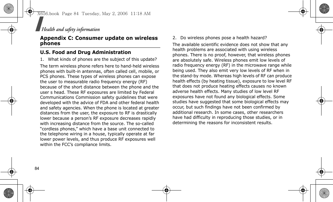 84Health and safety informationAppendix C: Consumer update on wireless phonesU.S. Food and Drug Administration1. What kinds of phones are the subject of this update?The term wireless phone refers here to hand-held wireless phones with built-in antennas, often called cell, mobile, or PCS phones. These types of wireless phones can expose the user to measurable radio frequency energy (RF) because of the short distance between the phone and the user s head. These RF exposures are limited by Federal Communications Commission safety guidelines that were developed with the advice of FDA and other federal health and safety agencies. When the phone is located at greater distances from the user, the exposure to RF is drastically lower because a person’s RF exposure decreases rapidly with increasing distance from the source. The so-called “cordless phones,” which have a base unit connected to the telephone wiring in a house, typically operate at far lower power levels, and thus produce RF exposures well within the FCC’s compliance limits.2. Do wireless phones pose a health hazard?The available scientific evidence does not show that any health problems are associated with using wireless phones. There is no proof, however, that wireless phones are absolutely safe. Wireless phones emit low levels of radio frequency energy (RF) in the microwave range while being used. They also emit very low levels of RF when in the stand-by mode. Whereas high levels of RF can produce health effects (by heating tissue), exposure to low level RF that does not produce heating effects causes no known adverse health effects. Many studies of low level RF exposures have not found any biological effects. Some studies have suggested that some biological effects may occur, but such findings have not been confirmed by additional research. In some cases, other researchers have had difficulty in reproducing those studies, or in determining the reasons for inconsistent results.X656.book  Page 84  Tuesday, May 2, 2006  11:18 AM