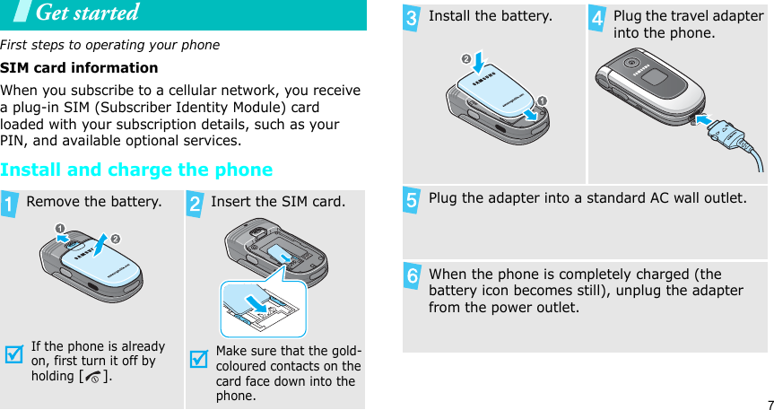 7Get startedFirst steps to operating your phoneSIM card informationWhen you subscribe to a cellular network, you receive a plug-in SIM (Subscriber Identity Module) card loaded with your subscription details, such as your PIN, and available optional services.Install and charge the phoneRemove the battery.If the phone is already on, first turn it off by holding []. Insert the SIM card.Make sure that the gold-coloured contacts on the card face down into the phone.Install the battery. Plug the travel adapter into the phone.Plug the adapter into a standard AC wall outlet.When the phone is completely charged (the battery icon becomes still), unplug the adapter from the power outlet.
