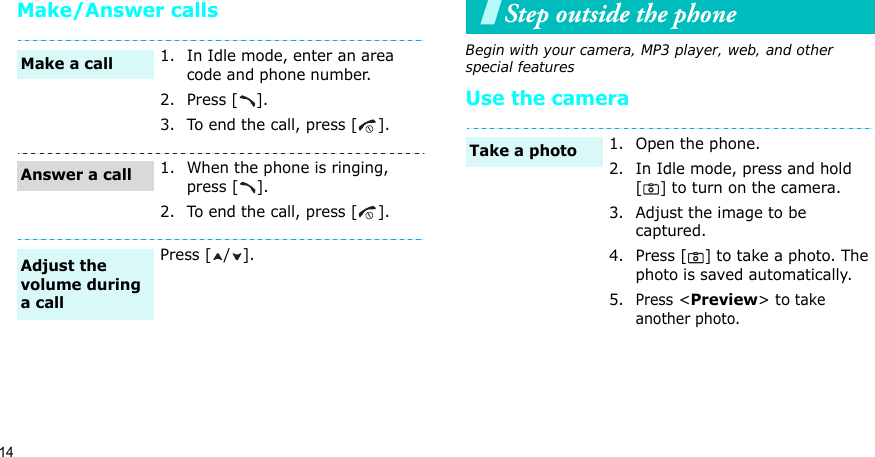 14Make/Answer callsStep outside the phoneBegin with your camera, MP3 player, web, and other special featuresUse the camera1. In Idle mode, enter an area code and phone number.2. Press [ ].3. To end the call, press [ ].1. When the phone is ringing, press [ ].2. To end the call, press [ ].Press [ / ].Make a callAnswer a callAdjust the volume during a call1. Open the phone.2. In Idle mode, press and hold [] to turn on the camera.3. Adjust the image to be captured.4. Press [] to take a photo. The photo is saved automatically.5.Press &lt;Preview&gt; to take another photo.Take a photo