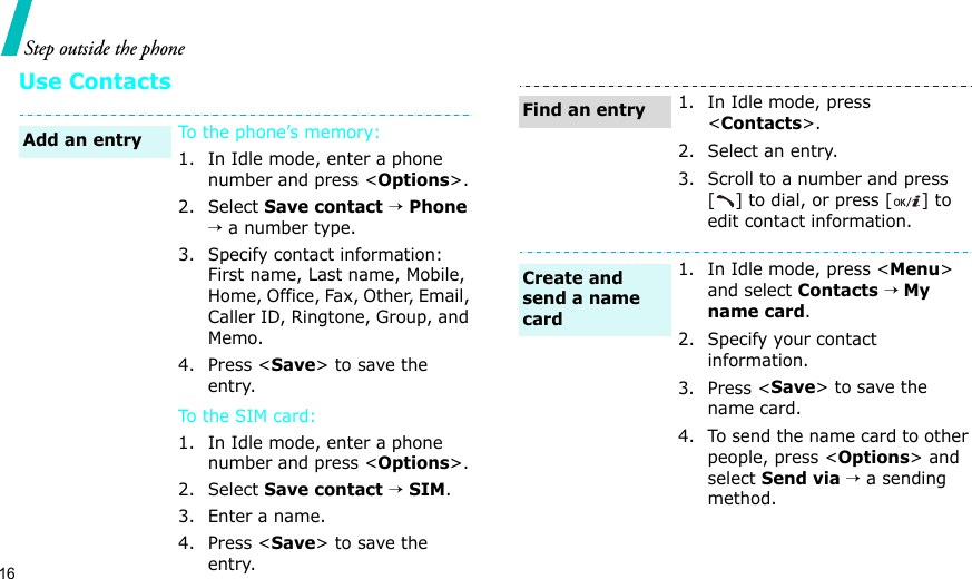 16Step outside the phoneUse ContactsTo the phone’s memory:1. In Idle mode, enter a phone number and press &lt;Options&gt;.2. Select Save contact → Phone → a number type.3. Specify contact information: First name, Last name, Mobile, Home, Office, Fax, Other, Email, Caller ID, Ringtone, Group, and Memo.4. Press &lt;Save&gt; to save the entry.To t he SI M c ar d:1. In Idle mode, enter a phone number and press &lt;Options&gt;.2. Select Save contact → SIM.3. Enter a name.4. Press &lt;Save&gt; to save the entry.Add an entry1. In Idle mode, press &lt;Contacts&gt;.2. Select an entry.3. Scroll to a number and press [ ] to dial, or press [ ] to edit contact information.1. In Idle mode, press &lt;Menu&gt; and select Contacts → My name card.2. Specify your contact information.3. Press &lt;Save&gt; to save the name card.4. To send the name card to other people, press &lt;Options&gt; and select Send via → a sending method.Find an entryCreate and send a name card