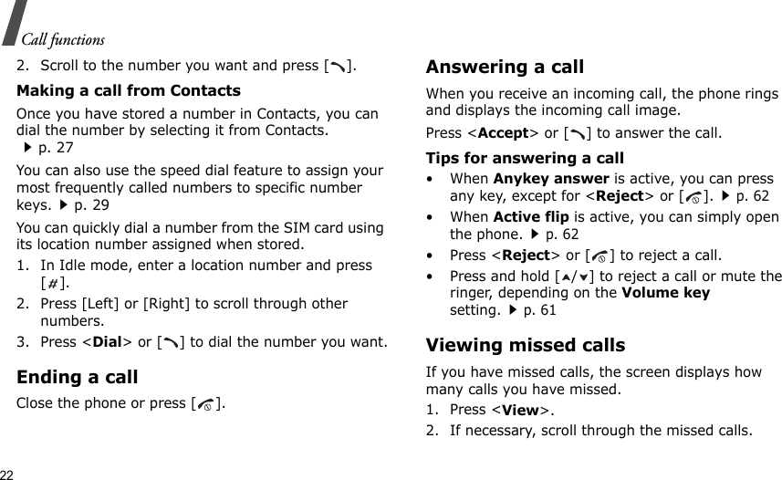 22Call functions2. Scroll to the number you want and press [ ].Making a call from ContactsOnce you have stored a number in Contacts, you can dial the number by selecting it from Contacts.p. 27You can also use the speed dial feature to assign your most frequently called numbers to specific number keys.p. 29You can quickly dial a number from the SIM card using its location number assigned when stored.1. In Idle mode, enter a location number and press [].2. Press [Left] or [Right] to scroll through other numbers.3. Press &lt;Dial&gt; or [ ] to dial the number you want.Ending a callClose the phone or press [ ].Answering a callWhen you receive an incoming call, the phone rings and displays the incoming call image. Press &lt;Accept&gt; or [ ] to answer the call.Tips for answering a call• When Anykey answer is active, you can press any key, except for &lt;Reject&gt; or [ ].p. 62• When Active flip is active, you can simply open the phone.p. 62• Press &lt;Reject&gt; or [ ] to reject a call.• Press and hold [ / ] to reject a call or mute the ringer, depending on the Volume key setting.p. 61Viewing missed callsIf you have missed calls, the screen displays how many calls you have missed.1. Press &lt;View&gt;.2. If necessary, scroll through the missed calls.