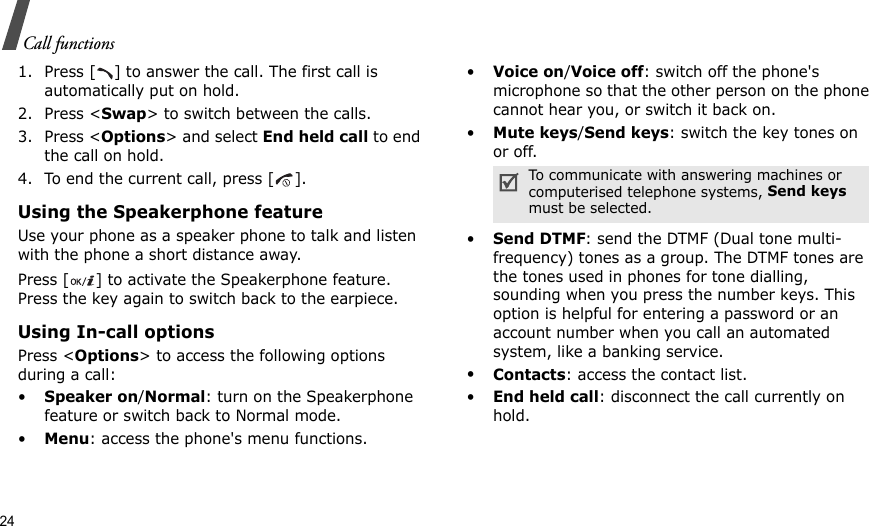 24Call functions1. Press [ ] to answer the call. The first call is automatically put on hold.2. Press &lt;Swap&gt; to switch between the calls.3. Press &lt;Options&gt; and select End held call to end the call on hold.4. To end the current call, press [ ].Using the Speakerphone featureUse your phone as a speaker phone to talk and listen with the phone a short distance away.Press [ ] to activate the Speakerphone feature. Press the key again to switch back to the earpiece.Using In-call optionsPress &lt;Options&gt; to access the following options during a call:•Speaker on/Normal: turn on the Speakerphone feature or switch back to Normal mode.•Menu: access the phone&apos;s menu functions.•Voice on/Voice off: switch off the phone&apos;s microphone so that the other person on the phone cannot hear you, or switch it back on.•Mute keys/Send keys: switch the key tones on or off.•Send DTMF: send the DTMF (Dual tone multi-frequency) tones as a group. The DTMF tones are the tones used in phones for tone dialling, sounding when you press the number keys. This option is helpful for entering a password or an account number when you call an automated system, like a banking service.•Contacts: access the contact list.•End held call: disconnect the call currently on hold.To communicate with answering machines or computerised telephone systems, Send keys must be selected.