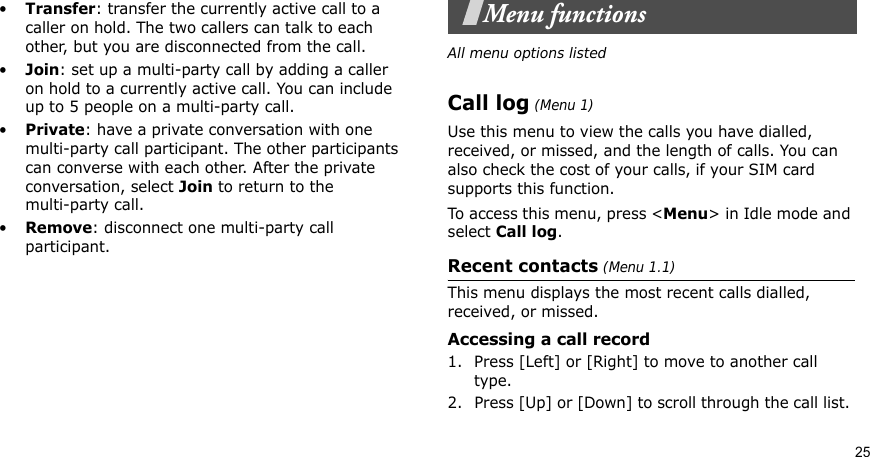 25•Transfer: transfer the currently active call to a caller on hold. The two callers can talk to each other, but you are disconnected from the call.•Join: set up a multi-party call by adding a caller on hold to a currently active call. You can include up to 5 people on a multi-party call.•Private: have a private conversation with one multi-party call participant. The other participants can converse with each other. After the private conversation, select Join to return to the multi-party call.•Remove: disconnect one multi-party call participant.Menu functionsAll menu options listedCall log (Menu 1)Use this menu to view the calls you have dialled, received, or missed, and the length of calls. You can also check the cost of your calls, if your SIM card supports this function.To access this menu, press &lt;Menu&gt; in Idle mode and select Call log.Recent contacts (Menu 1.1)This menu displays the most recent calls dialled, received, or missed. Accessing a call record1. Press [Left] or [Right] to move to another call type.2. Press [Up] or [Down] to scroll through the call list. 