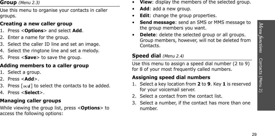 Menu functions    Contacts (Menu 2)29Group (Menu 2.3)Use this menu to organise your contacts in caller groups.Creating a new caller group1. Press &lt;Options&gt; and select Add.2. Enter a name for the group.3. Select the caller ID line and set an image.4. Select the ringtone line and set a melody.5. Press &lt;Save&gt; to save the group.Adding members to a caller group1. Select a group.2. Press &lt;Add&gt;.3. Press [ ] to select the contacts to be added.4. Press &lt;Select&gt;.Managing caller groupsWhile viewing the group list, press &lt;Options&gt; to access the following options:•View: display the members of the selected group.•Add: add a new group.•Edit: change the group properties.•Send message: send an SMS or MMS message to the group members you want.•Delete: delete the selected group or all groups. Group members, however, will not be deleted from Contacts.Speed dial (Menu 2.4)Use this menu to assign a speed dial number (2 to 9) for 8 of your most frequently called numbers.Assigning speed dial numbers1. Select a key location from 2 to 9. Key 1 is reserved for your voicemail server.2. Select a contact from the contact list.3. Select a number, if the contact has more than one number.