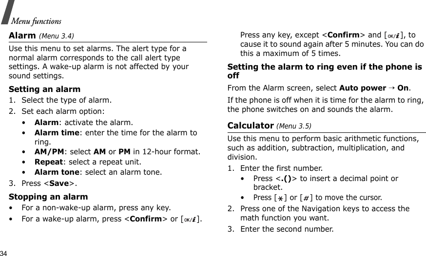 34Menu functionsAlarm (Menu 3.4) Use this menu to set alarms. The alert type for a normal alarm corresponds to the call alert type settings. A wake-up alarm is not affected by your sound settings.Setting an alarm1. Select the type of alarm.2. Set each alarm option:•Alarm: activate the alarm.•Alarm time: enter the time for the alarm to ring.•AM/PM: select AM or PM in 12-hour format.•Repeat: select a repeat unit.•Alarm tone: select an alarm tone.3. Press &lt;Save&gt;.Stopping an alarm• For a non-wake-up alarm, press any key.• For a wake-up alarm, press &lt;Confirm&gt; or [ ]. Press any key, except &lt;Confirm&gt; and [ ], to cause it to sound again after 5 minutes. You can do this a maximum of 5 times.Setting the alarm to ring even if the phone is offFrom the Alarm screen, select Auto power → On.If the phone is off when it is time for the alarm to ring, the phone switches on and sounds the alarm.Calculator (Menu 3.5) Use this menu to perform basic arithmetic functions, such as addition, subtraction, multiplication, and division.1. Enter the first number. •Press &lt;.()&gt; to insert a decimal point or bracket.•Press [] or [] to move the cursor.2. Press one of the Navigation keys to access the math function you want.3. Enter the second number.