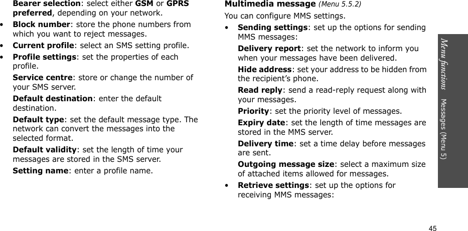 Menu functions    Messages (Menu 5)45Bearer selection: select either GSM or GPRS preferred, depending on your network.•Block number: store the phone numbers from which you want to reject messages.•Current profile: select an SMS setting profile.•Profile settings: set the properties of each profile.Service centre: store or change the number of your SMS server. Default destination: enter the default destination.Default type: set the default message type. The network can convert the messages into the selected format.Default validity: set the length of time your messages are stored in the SMS server.Setting name: enter a profile name.Multimedia message (Menu 5.5.2)You can configure MMS settings.•Sending settings: set up the options for sending MMS messages:Delivery report: set the network to inform you when your messages have been delivered.Hide address: set your address to be hidden from the recipient’s phone.Read reply: send a read-reply request along with your messages.Priority: set the priority level of messages.Expiry date: set the length of time messages are stored in the MMS server.Delivery time: set a time delay before messages are sent.Outgoing message size: select a maximum size of attached items allowed for messages.•Retrieve settings: set up the options for receiving MMS messages:
