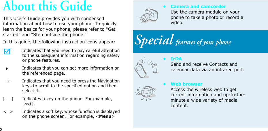2About this GuideThis User’s Guide provides you with condensed information about how to use your phone. To quickly learn the basics for your phone, please refer to “Get started” and “Step outside the phone.”In this guide, the following instruction icons appear:Indicates that you need to pay careful attention to the subsequent information regarding safety or phone features.Indicates that you can get more information on the referenced page.  →Indicates that you need to press the Navigation keys to scroll to the specified option and then select it.[    ]Indicates a key on the phone. For example, [].&lt;  &gt;Indicates a soft key, whose function is displayed on the phone screen. For example, &lt;Menu&gt;• Camera and camcorderUse the camera module on your phone to take a photo or record a video.Special features of your phone•IrDASend and receive Contacts and calendar data via an infrared port.•Web browserAccess the wireless web to get current information and up-to-the-minute a wide variety of media content.