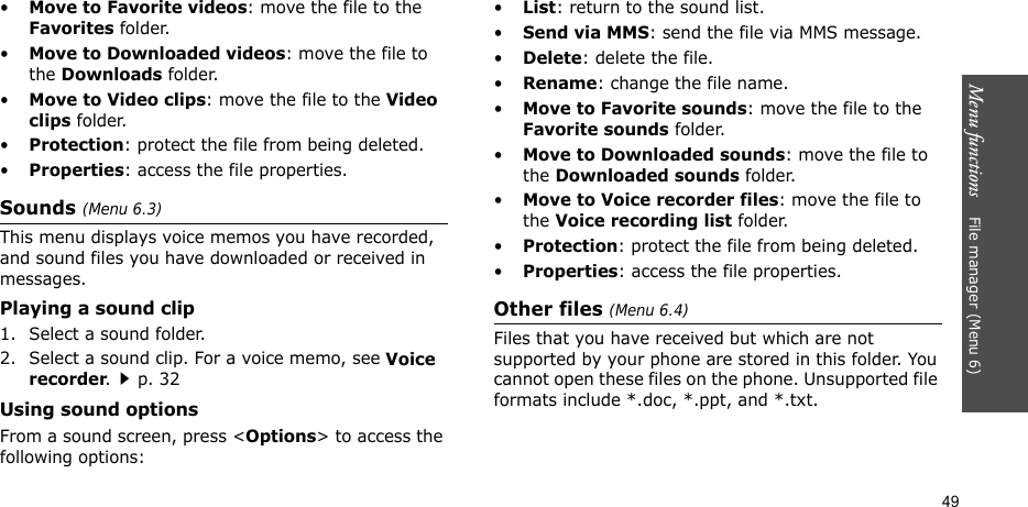 Menu functions    File manager (Menu 6)49•Move to Favorite videos: move the file to the Favorites folder.•Move to Downloaded videos: move the file to the Downloads folder.•Move to Video clips: move the file to the Video clips folder.•Protection: protect the file from being deleted.•Properties: access the file properties.Sounds (Menu 6.3)This menu displays voice memos you have recorded, and sound files you have downloaded or received in messages. Playing a sound clip1. Select a sound folder. 2. Select a sound clip. For a voice memo, see Voice recorder.p. 32Using sound optionsFrom a sound screen, press &lt;Options&gt; to access the following options:•List: return to the sound list.•Send via MMS: send the file via MMS message.•Delete: delete the file.•Rename: change the file name.•Move to Favorite sounds: move the file to the Favorite sounds folder.•Move to Downloaded sounds: move the file to the Downloaded sounds folder.•Move to Voice recorder files: move the file to the Voice recording list folder.•Protection: protect the file from being deleted.•Properties: access the file properties.Other files (Menu 6.4)Files that you have received but which are not supported by your phone are stored in this folder. You cannot open these files on the phone. Unsupported file formats include *.doc, *.ppt, and *.txt.