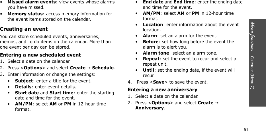 Menu functions    Calendar (Menu 7)51•Missed alarm events: view events whose alarms you have missed.•Memory status: access memory information for the event items stored on the calendar.Creating an eventYou can store scheduled events, anniversaries, memos, and To do items on the calendar. More than one event per day can be stored.Entering a new scheduled event1. Select a date on the calendar.2. Press &lt;Options&gt; and select Create → Schedule.3. Enter information or change the settings:•Subject: enter a title for the event.•Details: enter event details.•Start date and Start time: enter the starting date and time for the event. •AM/PM: select AM or PM in 12-hour time format.•End date and End time: enter the ending date and time for the event. •AM/PM: select AM or PM in 12-hour time format.•Location: enter information about the event location. •Alarm: set an alarm for the event. •Before: set how long before the event the alarm is to alert you.•Alarm tone: select an alarm tone.•Repeat: set the event to recur and select a repeat unit. •Until: set the ending date, if the event will recur. 4.  Press &lt;Save&gt; to save the event.Entering a new anniversary1. Select a date on the calendar.2. Press &lt;Options&gt; and select Create → Anniversary.