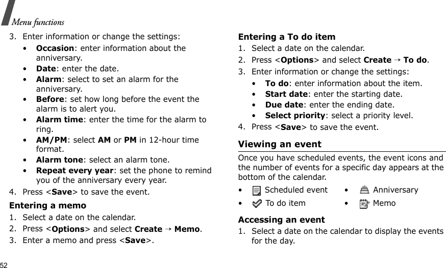 52Menu functions3. Enter information or change the settings:•Occasion: enter information about the anniversary.•Date: enter the date.•Alarm: select to set an alarm for the anniversary.•Before: set how long before the event the alarm is to alert you. •Alarm time: enter the time for the alarm to ring. •AM/PM: select AM or PM in 12-hour time format.•Alarm tone: select an alarm tone.•Repeat every year: set the phone to remind you of the anniversary every year.4. Press &lt;Save&gt; to save the event.Entering a memo1. Select a date on the calendar.2. Press &lt;Options&gt; and select Create → Memo.3. Enter a memo and press &lt;Save&gt;.Entering a To do item1. Select a date on the calendar.2. Press &lt;Options&gt; and select Create → To do.3. Enter information or change the settings:•To do: enter information about the item.•Start date: enter the starting date.•Due date: enter the ending date.•Select priority: select a priority level.4. Press &lt;Save&gt; to save the event.Viewing an eventOnce you have scheduled events, the event icons and the number of events for a specific day appears at the bottom of the calendar.Accessing an event1. Select a date on the calendar to display the events for the day. •  Scheduled event •  Anniversary• To do item •  Memo