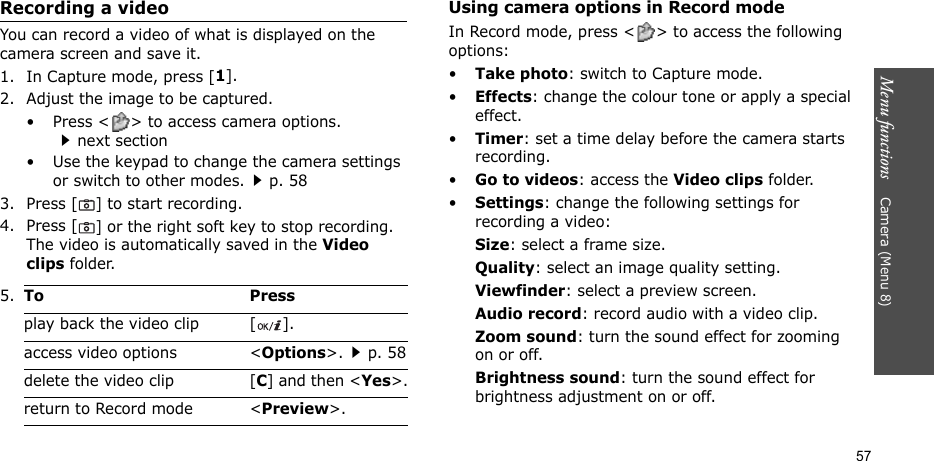 Menu functions    Camera (Menu 8)57Recording a videoYou can record a video of what is displayed on the camera screen and save it.1. In Capture mode, press [1].2. Adjust the image to be captured.• Press &lt; &gt; to access camera options.next section• Use the keypad to change the camera settings or switch to other modes.p. 583. Press [] to start recording.4. Press [] or the right soft key to stop recording. The video is automatically saved in the Video clips folder.Using camera options in Record modeIn Record mode, press &lt; &gt; to access the following options:•Take photo: switch to Capture mode.•Effects: change the colour tone or apply a special effect.•Timer: set a time delay before the camera starts recording.•Go to videos: access the Video clips folder.•Settings: change the following settings for recording a video:Size: select a frame size. Quality: select an image quality setting. Viewfinder: select a preview screen.Audio record: record audio with a video clip.Zoom sound: turn the sound effect for zooming on or off.Brightness sound: turn the sound effect for brightness adjustment on or off.5.To Pressplay back the video clip [ ].access video options &lt;Options&gt;.p. 58delete the video clip [C] and then &lt;Yes&gt;.return to Record mode &lt;Preview&gt;.