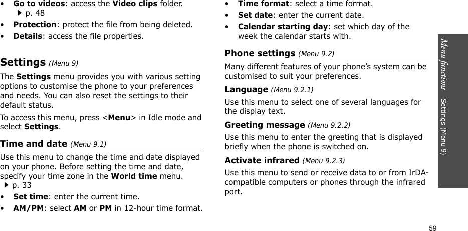 Menu functions    Settings (Menu 9)59•Go to videos: access the Video clips folder.p. 48•Protection: protect the file from being deleted.•Details: access the file properties.Settings (Menu 9)The Settings menu provides you with various setting options to customise the phone to your preferences and needs. You can also reset the settings to their default status.To access this menu, press &lt;Menu&gt; in Idle mode and select Settings.Time and date (Menu 9.1)Use this menu to change the time and date displayed on your phone. Before setting the time and date, specify your time zone in the World time menu. p. 33•Set time: enter the current time. •AM/PM: select AM or PM in 12-hour time format.•Time format: select a time format.•Set date: enter the current date.•Calendar starting day: set which day of the week the calendar starts with.Phone settings (Menu 9.2)Many different features of your phone’s system can be customised to suit your preferences.Language (Menu 9.2.1)Use this menu to select one of several languages for the display text.Greeting message (Menu 9.2.2)Use this menu to enter the greeting that is displayed briefly when the phone is switched on.Activate infrared (Menu 9.2.3)Use this menu to send or receive data to or from IrDA-compatible computers or phones through the infrared port.