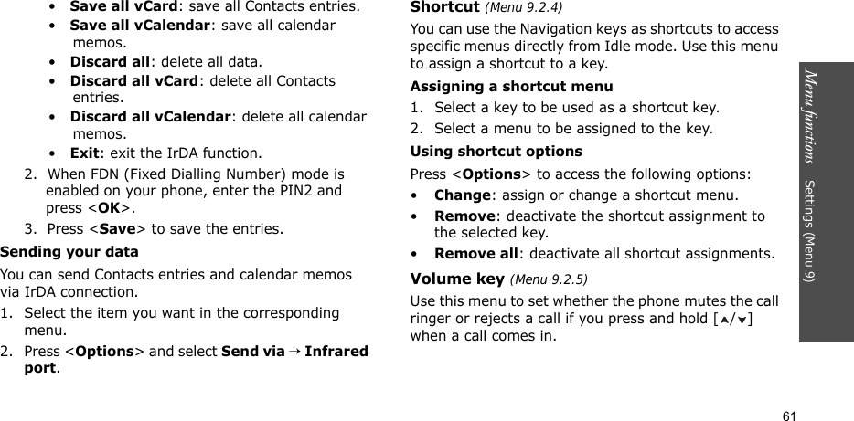 Menu functions    Settings (Menu 9)61•   Save all vCard: save all Contacts entries.•   Save all vCalendar: save all calendar memos.•   Discard all: delete all data.•   Discard all vCard: delete all Contacts entries.•   Discard all vCalendar: delete all calendar memos.•   Exit: exit the IrDA function.2.  When FDN (Fixed Dialling Number) mode is enabled on your phone, enter the PIN2 and press &lt;OK&gt;.3.  Press &lt;Save&gt; to save the entries.Sending your dataYou can send Contacts entries and calendar memos via IrDA connection.1. Select the item you want in the corresponding menu.2. Press &lt;Options&gt; and select Send via → Infrared port.Shortcut (Menu 9.2.4)You can use the Navigation keys as shortcuts to access specific menus directly from Idle mode. Use this menu to assign a shortcut to a key.Assigning a shortcut menu1. Select a key to be used as a shortcut key.2. Select a menu to be assigned to the key.Using shortcut optionsPress &lt;Options&gt; to access the following options:•Change: assign or change a shortcut menu.•Remove: deactivate the shortcut assignment to the selected key.•Remove all: deactivate all shortcut assignments.Volume key (Menu 9.2.5)Use this menu to set whether the phone mutes the call ringer or rejects a call if you press and hold [ / ] when a call comes in.