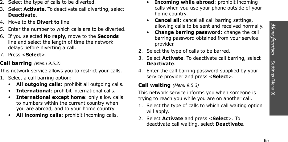Menu functions    Settings (Menu 9)652. Select the type of calls to be diverted.3. Select Activate. To deactivate call diverting, select Deactivate.4. Move to the Divert to line.5. Enter the number to which calls are to be diverted.6. If you selected No reply, move to the Seconds line and select the length of time the network delays before diverting a call.7. Press &lt;Select&gt;.Call barring(Menu 9.5.2)This network service allows you to restrict your calls.1. Select a call barring option:•All outgoing calls: prohibit all outgoing calls.•International: prohibit international calls.•International except home: only allow calls to numbers within the current country when you are abroad, and to your home country.•All incoming calls: prohibit incoming calls.•Incoming while abroad: prohibit incoming calls when you use your phone outside of your home country.•Cancel all: cancel all call barring settings, allowing calls to be sent and received normally.•Change barring password: change the call barring password obtained from your service provider.2. Select the type of calls to be barred. 3. Select Activate. To deactivate call barring, select Deactivate.4. Enter the call barring password supplied by your service provider and press &lt;Select&gt;.Call waiting(Menu 9.5.3)This network service informs you when someone is trying to reach you while you are on another call.1. Select the type of calls to which call waiting option will apply.2. Select Activate and press &lt;Select&gt;. To deactivate call waiting, select Deactivate. 