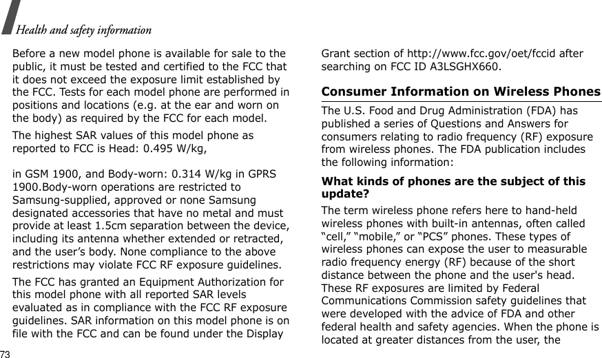 73Health and safety informationBefore a new model phone is available for sale to the public, it must be tested and certified to the FCC that it does not exceed the exposure limit established by the FCC. Tests for each model phone are performed in positions and locations (e.g. at the ear and worn on the body) as required by the FCC for each model.The highest SAR values of this model phone as reported to FCC is Head: 0.495 W/kg,  in GSM 1900, and Body-worn: 0.314 W/kg in GPRS 1900.Body-worn operations are restricted to Samsung-supplied, approved or none Samsung designated accessories that have no metal and must provide at least 1.5cm separation between the device, including its antenna whether extended or retracted, and the user’s body. None compliance to the above restrictions may violate FCC RF exposure guidelines.The FCC has granted an Equipment Authorization for this model phone with all reported SAR levels evaluated as in compliance with the FCC RF exposure guidelines. SAR information on this model phone is on file with the FCC and can be found under the Display Grant section of http://www.fcc.gov/oet/fccid after searching on FCC ID A3LSGHX660.Consumer Information on Wireless PhonesThe U.S. Food and Drug Administration (FDA) has published a series of Questions and Answers for consumers relating to radio frequency (RF) exposure from wireless phones. The FDA publication includes the following information:What kinds of phones are the subject of this update?The term wireless phone refers here to hand-held wireless phones with built-in antennas, often called “cell,” “mobile,” or “PCS” phones. These types of wireless phones can expose the user to measurable radio frequency energy (RF) because of the short distance between the phone and the user&apos;s head. These RF exposures are limited by Federal Communications Commission safety guidelines that were developed with the advice of FDA and other federal health and safety agencies. When the phone is located at greater distances from the user, the 