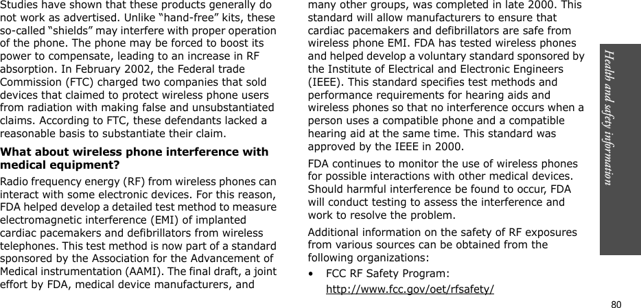 Health and safety information    80Studies have shown that these products generally do not work as advertised. Unlike “hand-free” kits, these so-called “shields” may interfere with proper operation of the phone. The phone may be forced to boost its power to compensate, leading to an increase in RF absorption. In February 2002, the Federal trade Commission (FTC) charged two companies that sold devices that claimed to protect wireless phone users from radiation with making false and unsubstantiated claims. According to FTC, these defendants lacked a reasonable basis to substantiate their claim.What about wireless phone interference with medical equipment?Radio frequency energy (RF) from wireless phones can interact with some electronic devices. For this reason, FDA helped develop a detailed test method to measure electromagnetic interference (EMI) of implanted cardiac pacemakers and defibrillators from wireless telephones. This test method is now part of a standard sponsored by the Association for the Advancement of Medical instrumentation (AAMI). The final draft, a joint effort by FDA, medical device manufacturers, and many other groups, was completed in late 2000. This standard will allow manufacturers to ensure that cardiac pacemakers and defibrillators are safe from wireless phone EMI. FDA has tested wireless phones and helped develop a voluntary standard sponsored by the Institute of Electrical and Electronic Engineers (IEEE). This standard specifies test methods and performance requirements for hearing aids and wireless phones so that no interference occurs when a person uses a compatible phone and a compatible hearing aid at the same time. This standard was approved by the IEEE in 2000.FDA continues to monitor the use of wireless phones for possible interactions with other medical devices. Should harmful interference be found to occur, FDA will conduct testing to assess the interference and work to resolve the problem.Additional information on the safety of RF exposures from various sources can be obtained from the following organizations:• FCC RF Safety Program:http://www.fcc.gov/oet/rfsafety/
