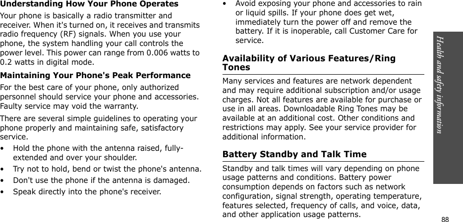 Health and safety information    88Understanding How Your Phone OperatesYour phone is basically a radio transmitter and receiver. When it&apos;s turned on, it receives and transmits radio frequency (RF) signals. When you use your phone, the system handling your call controls the power level. This power can range from 0.006 watts to 0.2 watts in digital mode.Maintaining Your Phone&apos;s Peak PerformanceFor the best care of your phone, only authorized personnel should service your phone and accessories. Faulty service may void the warranty.There are several simple guidelines to operating your phone properly and maintaining safe, satisfactory service.• Hold the phone with the antenna raised, fully-extended and over your shoulder.• Try not to hold, bend or twist the phone&apos;s antenna.• Don&apos;t use the phone if the antenna is damaged.• Speak directly into the phone&apos;s receiver.• Avoid exposing your phone and accessories to rain or liquid spills. If your phone does get wet, immediately turn the power off and remove the battery. If it is inoperable, call Customer Care for service.Availability of Various Features/Ring TonesMany services and features are network dependent and may require additional subscription and/or usage charges. Not all features are available for purchase or use in all areas. Downloadable Ring Tones may be available at an additional cost. Other conditions and restrictions may apply. See your service provider for additional information.Battery Standby and Talk TimeStandby and talk times will vary depending on phone usage patterns and conditions. Battery power consumption depends on factors such as network configuration, signal strength, operating temperature, features selected, frequency of calls, and voice, data, and other application usage patterns. 