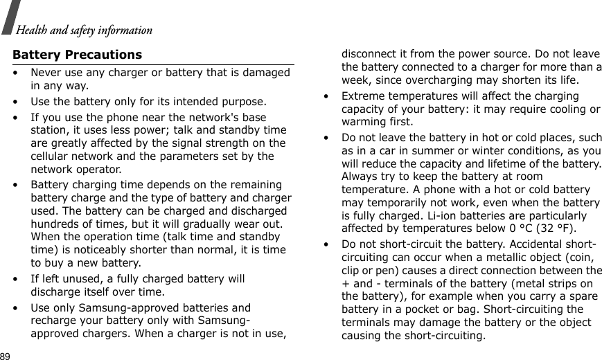 89Health and safety informationBattery Precautions• Never use any charger or battery that is damaged in any way.• Use the battery only for its intended purpose.• If you use the phone near the network&apos;s base station, it uses less power; talk and standby time are greatly affected by the signal strength on the cellular network and the parameters set by the network operator.• Battery charging time depends on the remaining battery charge and the type of battery and charger used. The battery can be charged and discharged hundreds of times, but it will gradually wear out. When the operation time (talk time and standby time) is noticeably shorter than normal, it is time to buy a new battery.• If left unused, a fully charged battery will discharge itself over time.• Use only Samsung-approved batteries and recharge your battery only with Samsung-approved chargers. When a charger is not in use, disconnect it from the power source. Do not leave the battery connected to a charger for more than a week, since overcharging may shorten its life.• Extreme temperatures will affect the charging capacity of your battery: it may require cooling or warming first.• Do not leave the battery in hot or cold places, such as in a car in summer or winter conditions, as you will reduce the capacity and lifetime of the battery. Always try to keep the battery at room temperature. A phone with a hot or cold battery may temporarily not work, even when the battery is fully charged. Li-ion batteries are particularly affected by temperatures below 0 °C (32 °F).• Do not short-circuit the battery. Accidental short- circuiting can occur when a metallic object (coin, clip or pen) causes a direct connection between the + and - terminals of the battery (metal strips on the battery), for example when you carry a spare battery in a pocket or bag. Short-circuiting the terminals may damage the battery or the object causing the short-circuiting.