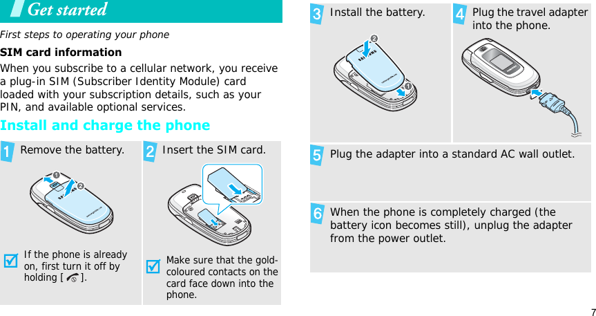 7Get startedFirst steps to operating your phoneSIM card informationWhen you subscribe to a cellular network, you receive a plug-in SIM (Subscriber Identity Module) card loaded with your subscription details, such as your PIN, and available optional services.Install and charge the phoneRemove the battery.If the phone is already on, first turn it off by holding [ ]. Insert the SIM card.Make sure that the gold-coloured contacts on the card face down into the phone.Install the battery. Plug the travel adapter into the phone.Plug the adapter into a standard AC wall outlet.When the phone is completely charged (the battery icon becomes still), unplug the adapter from the power outlet.