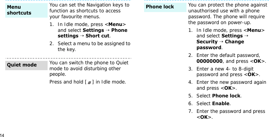14You can set the Navigation keys to function as shortcuts to access your favourite menus.1. In Idle mode, press &lt;Menu&gt; and select Settings → Phone settings → Short cut.2. Select a menu to be assigned to the key.You can switch the phone to Quiet mode to avoid disturbing other people.Press and hold [ ] in Idle mode.Menu shortcutsQuiet modeYou can protect the phone against unauthorised use with a phone password. The phone will require the password on power-up.1. In Idle mode, press &lt;Menu&gt; and select Settings → Security → Change password.2. Enter the default password, 00000000, and press &lt;OK&gt;.3. Enter a new 4- to 8-digit password and press &lt;OK&gt;.4. Enter the new password again and press &lt;OK&gt;.5. Select Phone lock.6. Select Enable.7. Enter the password and press &lt;OK&gt;.Phone lock