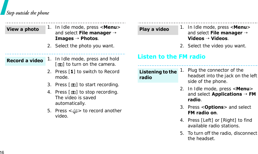 16Step outside the phoneListen to the FM radio1. In Idle mode, press &lt;Menu&gt; and select File manager → Images → Photos.2. Select the photo you want.1. In Idle mode, press and hold [ ] to turn on the camera.2. Press [1] to switch to Record mode.3. Press [ ] to start recording.4. Press [ ] to stop recording. The video is saved automatically.5. Press &lt; &gt; to record another video.View a photoRecord a video1.In Idle mode, press &lt;Menu&gt; and select File manager → Videos → Videos.2. Select the video you want.1. Plug the connector of the headset into the jack on the left side of the phone.2. In Idle mode, press &lt;Menu&gt; and select Applications → FM radio.3. Press &lt;Options&gt; and select FM radio on.4. Press [Left] or [Right] to find available radio stations.5. To turn off the radio, disconnect the headset.Play a videoListening to the radio