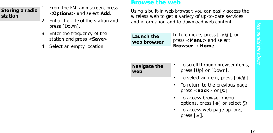 17Step outside the phoneBrowse the webUsing a built-in web browser, you can easily access the wireless web to get a variety of up-to-date services and information and to download web content.1. From the FM radio screen, press &lt;Options&gt; and select Add.2. Enter the title of the station and press [Down].3. Enter the frequency of the station and press &lt;Save&gt;.4. Select an empty location.Storing a radio stationIn Idle mode, press [ ], or press &lt;Menu&gt; and select Browser → Home.• To scroll through browser items, press [Up] or [Down]. • To select an item, press [ ].• To return to the previous page, press &lt;Back&gt; or [C].• To access browser menu options, press [ ] or select  .• To access web page options, press [ ].Launch the web browserNavigate the web