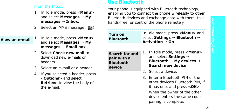 21Step outside the phoneUse BluetoothYour phone is equipped with Bluetooth technology, enabling you to connect the phone wirelessly to other Bluetooth devices and exchange data with them, talk hands-free, or control the phone remotely.From the Inbox:1. In Idle mode, press &lt;Menu&gt; and select Messages → My messages → Inbox.2. Select an MMS message ( ).1. In Idle mode, press &lt;Menu&gt; and select Messages → My messages → Email box.2. Select Check new mail to download new e-mails or headers.3. Select an e-mail or a header.4. If you selected a header, press &lt;Options&gt; and select Retrieve to view the body of the e-mail.View an e-mailIn Idle mode, press &lt;Menu&gt; and select Settings → Bluetooth → Activation → On.1. In Idle mode, press &lt;Menu&gt; and select Settings → Bluetooth → My devices → Search new device.2. Select a device.3. Enter a Bluetooth PIN or the other device’s Bluetooth PIN, if it has one, and press &lt;OK&gt;.When the owner of the other device enters the same code, pairing is complete.Turn on BluetoothSearch for and pair with a Bluetooth device