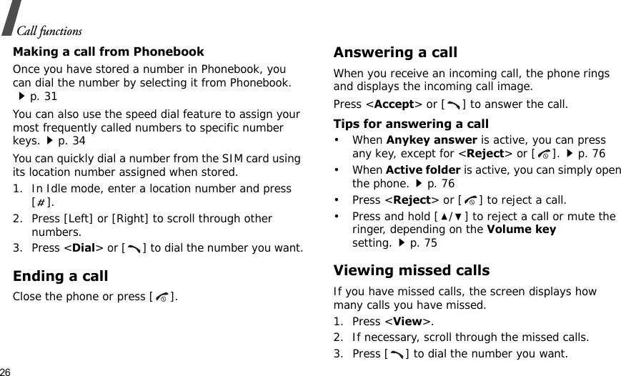 26Call functionsMaking a call from PhonebookOnce you have stored a number in Phonebook, you can dial the number by selecting it from Phonebook.p. 31You can also use the speed dial feature to assign your most frequently called numbers to specific number keys.p. 34You can quickly dial a number from the SIM card using its location number assigned when stored.1. In Idle mode, enter a location number and press [].2. Press [Left] or [Right] to scroll through other numbers.3. Press &lt;Dial&gt; or [ ] to dial the number you want.Ending a callClose the phone or press [ ].Answering a callWhen you receive an incoming call, the phone rings and displays the incoming call image. Press &lt;Accept&gt; or [ ] to answer the call.Tips for answering a call• When Anykey answer is active, you can press any key, except for &lt;Reject&gt; or [ ].p. 76• When Active folder is active, you can simply open the phone.p. 76• Press &lt;Reject&gt; or [ ] to reject a call.• Press and hold [ / ] to reject a call or mute the ringer, depending on the Volume key setting.p. 75Viewing missed callsIf you have missed calls, the screen displays how many calls you have missed.1. Press &lt;View&gt;.2. If necessary, scroll through the missed calls.3. Press [ ] to dial the number you want.