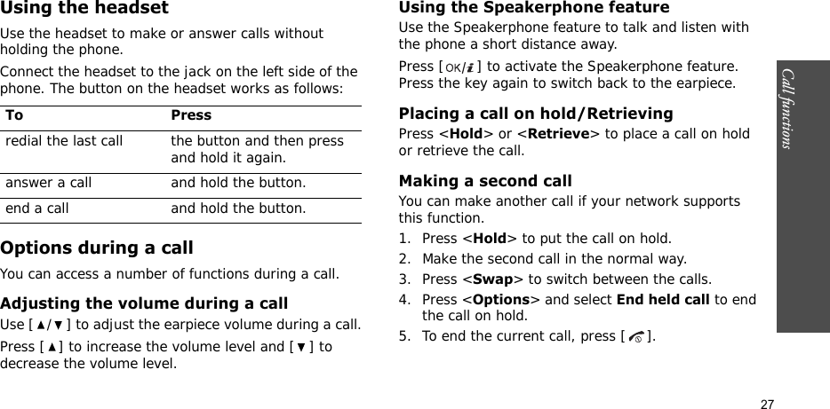 Call functions    27Using the headsetUse the headset to make or answer calls without holding the phone. Connect the headset to the jack on the left side of the phone. The button on the headset works as follows:Options during a callYou can access a number of functions during a call.Adjusting the volume during a callUse [ / ] to adjust the earpiece volume during a call.Press [ ] to increase the volume level and [ ] to decrease the volume level.Using the Speakerphone featureUse the Speakerphone feature to talk and listen with the phone a short distance away.Press [ ] to activate the Speakerphone feature. Press the key again to switch back to the earpiece.Placing a call on hold/RetrievingPress &lt;Hold&gt; or &lt;Retrieve&gt; to place a call on hold or retrieve the call.Making a second callYou can make another call if your network supports this function.1. Press &lt;Hold&gt; to put the call on hold.2. Make the second call in the normal way.3. Press &lt;Swap&gt; to switch between the calls.4. Press &lt;Options&gt; and select End held call to end the call on hold.5. To end the current call, press [ ].To Pressredial the last call the button and then press and hold it again.answer a call and hold the button.end a call and hold the button.