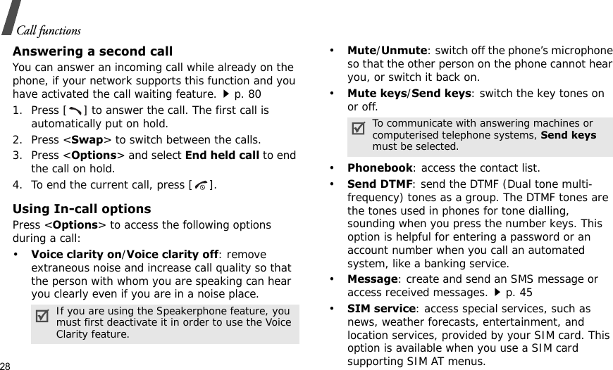 28Call functionsAnswering a second callYou can answer an incoming call while already on the phone, if your network supports this function and you have activated the call waiting feature.p. 801. Press [ ] to answer the call. The first call is automatically put on hold.2. Press &lt;Swap&gt; to switch between the calls.3. Press &lt;Options&gt; and select End held call to end the call on hold.4. To end the current call, press [ ].Using In-call optionsPress &lt;Options&gt; to access the following options during a call:•Voice clarity on/Voice clarity off: remove extraneous noise and increase call quality so that the person with whom you are speaking can hear you clearly even if you are in a noise place.•Mute/Unmute: switch off the phone’s microphone so that the other person on the phone cannot hear you, or switch it back on.•Mute keys/Send keys: switch the key tones on or off.•Phonebook: access the contact list.•Send DTMF: send the DTMF (Dual tone multi-frequency) tones as a group. The DTMF tones are the tones used in phones for tone dialling, sounding when you press the number keys. This option is helpful for entering a password or an account number when you call an automated system, like a banking service.•Message: create and send an SMS message or access received messages.p. 45•SIM service: access special services, such as news, weather forecasts, entertainment, and location services, provided by your SIM card. This option is available when you use a SIM card supporting SIM AT menus.If you are using the Speakerphone feature, you must first deactivate it in order to use the Voice Clarity feature.To communicate with answering machines or computerised telephone systems, Send keys must be selected.