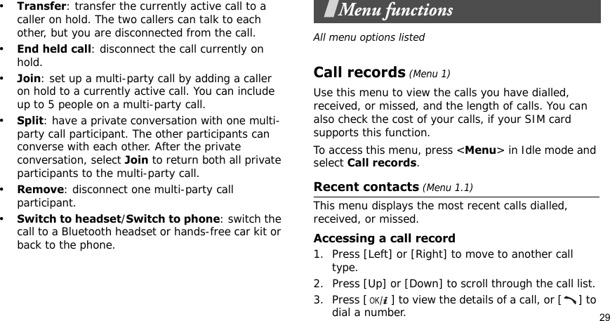 29•Transfer: transfer the currently active call to a caller on hold. The two callers can talk to each other, but you are disconnected from the call.•End held call: disconnect the call currently on hold.•Join: set up a multi-party call by adding a caller on hold to a currently active call. You can include up to 5 people on a multi-party call.•Split: have a private conversation with one multi-party call participant. The other participants can converse with each other. After the private conversation, select Join to return both all private participants to the multi-party call.•Remove: disconnect one multi-party call participant.•Switch to headset/Switch to phone: switch the call to a Bluetooth headset or hands-free car kit or back to the phone.Menu functionsAll menu options listedCall records (Menu 1)Use this menu to view the calls you have dialled, received, or missed, and the length of calls. You can also check the cost of your calls, if your SIM card supports this function.To access this menu, press &lt;Menu&gt; in Idle mode and select Call records.Recent contacts (Menu 1.1)This menu displays the most recent calls dialled, received, or missed. Accessing a call record1. Press [Left] or [Right] to move to another call type.2. Press [Up] or [Down] to scroll through the call list. 3. Press [ ] to view the details of a call, or [ ] to dial a number.