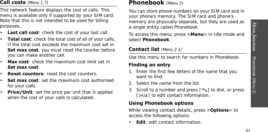 Menu functions    Phonebook (Menu 2)31Call costs (Menu 1.7) This network feature displays the cost of calls. This menu is available only if supported by your SIM card. Note that this is not intended to be used for billing purposes.•Last call cost: check the cost of your last call.•Total cost: check the total cost of all of your calls. If the total cost exceeds the maximum cost set in Set max cost, you must reset the counter before you can make another call.•Max cost: check the maximum cost limit set in Set max cost.•Reset counters: reset the cost counters.•Set max cost: set the maximum cost authorised for your calls.•Price/Unit: set the price per unit that is applied when the cost of your calls is calculated.Phonebook (Menu 2)You can store phone numbers on your SIM card and in your phone’s memory. The SIM card and phone’s memory are physically separate, but they are used as a single entity called Phonebook.To access this menu, press &lt;Menu&gt; in Idle mode and select Phonebook.Contact list (Menu 2.1)Use this menu to search for numbers in Phonebook.Finding an entry1. Enter the first few letters of the name that you want to find.2. Select the name from the list.3. Scroll to a number and press [ ] to dial, or press [ ] to edit contact information.Using Phonebook optionsWhile viewing contact details, press &lt;Options&gt; to access the following options:•Edit: edit contact information.