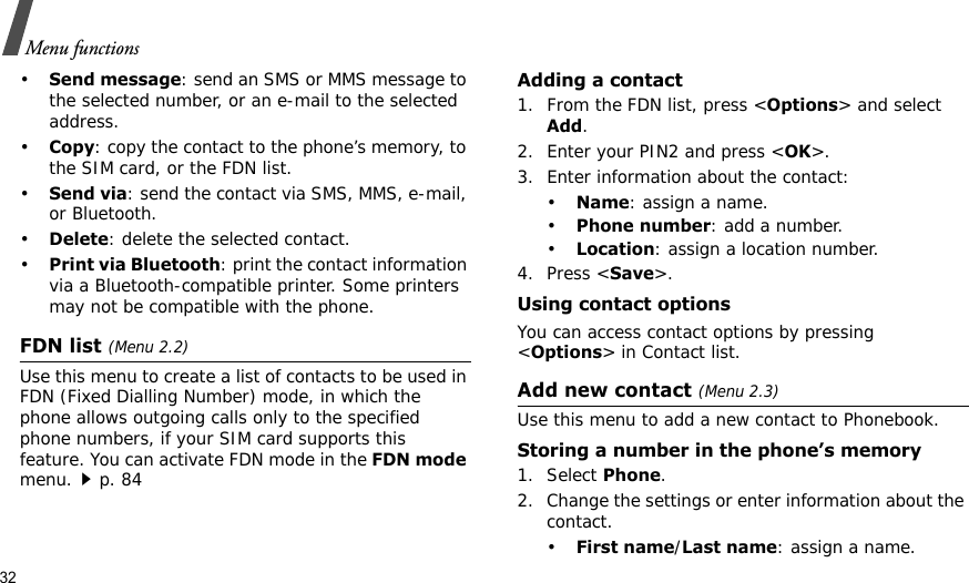 32Menu functions•Send message: send an SMS or MMS message to the selected number, or an e-mail to the selected address.•Copy: copy the contact to the phone’s memory, to the SIM card, or the FDN list.•Send via: send the contact via SMS, MMS, e-mail, or Bluetooth. •Delete: delete the selected contact.•Print via Bluetooth: print the contact information via a Bluetooth-compatible printer. Some printers may not be compatible with the phone.FDN list (Menu 2.2)Use this menu to create a list of contacts to be used in FDN (Fixed Dialling Number) mode, in which the phone allows outgoing calls only to the specified phone numbers, if your SIM card supports this feature. You can activate FDN mode in the FDN mode menu.p. 84Adding a contact1. From the FDN list, press &lt;Options&gt; and select Add.2. Enter your PIN2 and press &lt;OK&gt;.3. Enter information about the contact:•Name: assign a name.•Phone number: add a number.•Location: assign a location number.4. Press &lt;Save&gt;.Using contact optionsYou can access contact options by pressing &lt;Options&gt; in Contact list.Add new contact (Menu 2.3)Use this menu to add a new contact to Phonebook.Storing a number in the phone’s memory1. Select Phone.2. Change the settings or enter information about the contact.•First name/Last name: assign a name.