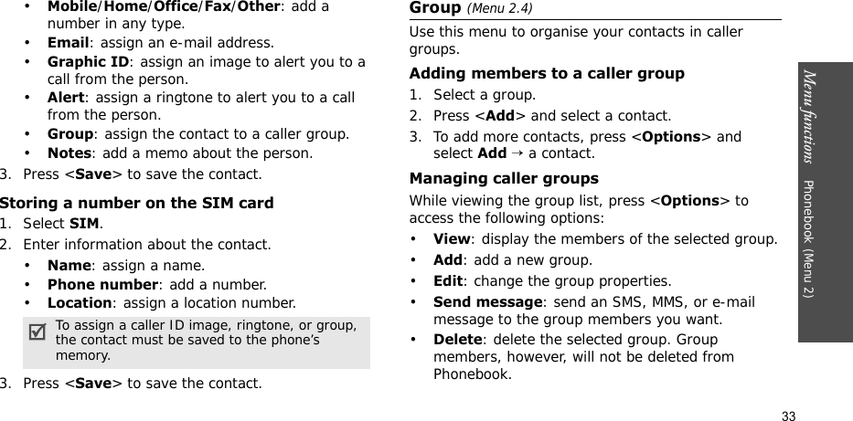 Menu functions    Phonebook (Menu 2)33•Mobile/Home/Office/Fax/Other: add a number in any type.•Email: assign an e-mail address.•Graphic ID: assign an image to alert you to a call from the person.•Alert: assign a ringtone to alert you to a call from the person.•Group: assign the contact to a caller group.•Notes: add a memo about the person.3. Press &lt;Save&gt; to save the contact.Storing a number on the SIM card1. Select SIM.2. Enter information about the contact.•Name: assign a name.•Phone number: add a number.•Location: assign a location number.3. Press &lt;Save&gt; to save the contact.Group (Menu 2.4)Use this menu to organise your contacts in caller groups.Adding members to a caller group1. Select a group.2. Press &lt;Add&gt; and select a contact.3. To add more contacts, press &lt;Options&gt; and select Add → a contact. Managing caller groupsWhile viewing the group list, press &lt;Options&gt; to access the following options:•View: display the members of the selected group.•Add: add a new group.•Edit: change the group properties.•Send message: send an SMS, MMS, or e-mail message to the group members you want.•Delete: delete the selected group. Group members, however, will not be deleted from Phonebook.To assign a caller ID image, ringtone, or group, the contact must be saved to the phone’s memory.