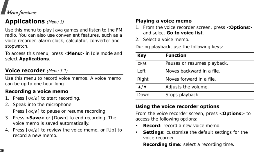 36Menu functionsApplications (Menu 3)Use this menu to play Java games and listen to the FM radio. You can also use convenient features, such as a voice recorder, alarm clock, calculator, converter and stopwatch.To access this menu, press &lt;Menu&gt; in Idle mode and select Applications.Voice recorder (Menu 3.1)Use this menu to record voice memos. A voice memo can be up to one hour long.Recording a voice memo1. Press [ ] to start recording.2. Speak into the microphone. Press [ ] to pause or resume recording.3. Press &lt;Save&gt; or [Down] to end recording. The voice memo is saved automatically.4. Press [ ] to review the voice memo, or [Up] to record a new memo.Playing a voice memo1. From the voice recorder screen, press &lt;Options&gt; and select Go to voice list.2. Select a voice memo.During playback, use the following keys:Using the voice recorder optionsFrom the voice recorder screen, press &lt;Options&gt; to access the following options:•Record: record a new voice memo. •Settings: customise the default settings for the voice recorder.Recording time: select a recording time.Key FunctionPauses or resumes playback.Left Moves backward in a file.Right Moves forward in a file./ Adjusts the volume.Down Stops playback.