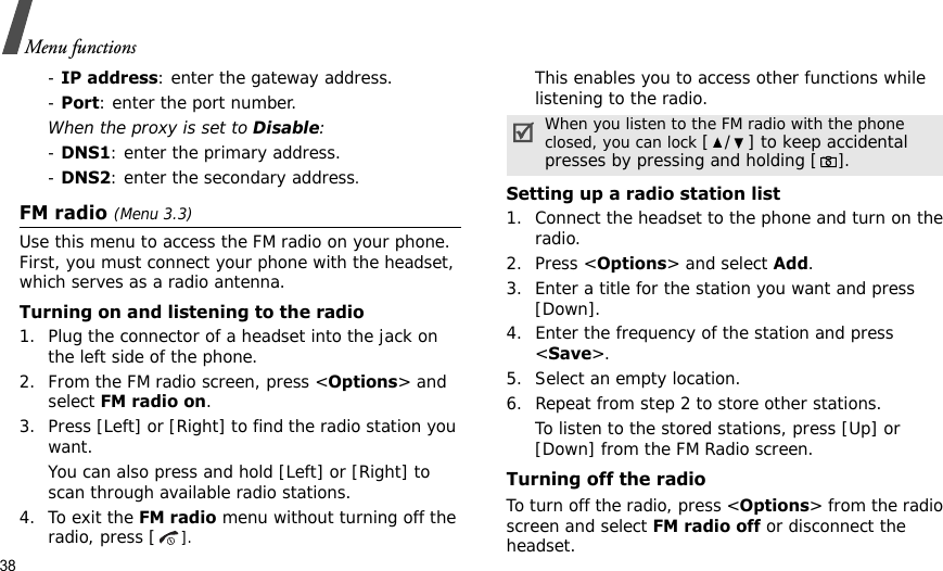 38Menu functions- IP address: enter the gateway address.- Port: enter the port number.When the proxy is set to Disable:- DNS1: enter the primary address.- DNS2: enter the secondary address.FM radio (Menu 3.3)Use this menu to access the FM radio on your phone. First, you must connect your phone with the headset, which serves as a radio antenna.Turning on and listening to the radio1. Plug the connector of a headset into the jack on the left side of the phone.2. From the FM radio screen, press &lt;Options&gt; and select FM radio on.3. Press [Left] or [Right] to find the radio station you want.You can also press and hold [Left] or [Right] to scan through available radio stations.4. To exit the FM radio menu without turning off the radio, press [].This enables you to access other functions while listening to the radio.Setting up a radio station list1. Connect the headset to the phone and turn on the radio.2. Press &lt;Options&gt; and select Add.3. Enter a title for the station you want and press [Down].4. Enter the frequency of the station and press &lt;Save&gt;.5. Select an empty location.6. Repeat from step 2 to store other stations.To listen to the stored stations, press [Up] or [Down] from the FM Radio screen.Turning off the radioTo turn off the radio, press &lt;Options&gt; from the radio screen and select FM radio off or disconnect the headset.When you listen to the FM radio with the phone closed, you can lock [ / ] to keep accidental presses by pressing and holding [].