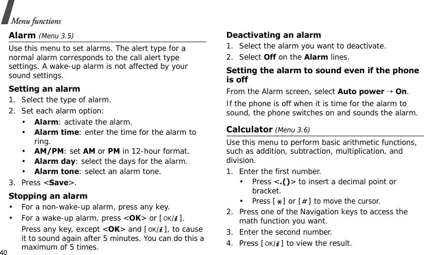 40Menu functionsAlarm (Menu 3.5) Use this menu to set alarms. The alert type for a normal alarm corresponds to the call alert type settings. A wake-up alarm is not affected by your sound settings.Setting an alarm1. Select the type of alarm.2. Set each alarm option:•Alarm: activate the alarm.•Alarm time: enter the time for the alarm to ring.•AM/PM: set AM or PM in 12-hour format.•Alarm day: select the days for the alarm.•Alarm tone: select an alarm tone.3. Press &lt;Save&gt;.Stopping an alarm• For a non-wake-up alarm, press any key.• For a wake-up alarm, press &lt;OK&gt; or [ ]. Press any key, except &lt;OK&gt; and [ ], to cause it to sound again after 5 minutes. You can do this a maximum of 5 times.Deactivating an alarm1. Select the alarm you want to deactivate.2. Select Off on the Alarm lines.Setting the alarm to sound even if the phone is offFrom the Alarm screen, select Auto power → On.If the phone is off when it is time for the alarm to sound, the phone switches on and sounds the alarm.Calculator (Menu 3.6) Use this menu to perform basic arithmetic functions, such as addition, subtraction, multiplication, and division.1. Enter the first number. •Press &lt;.()&gt; to insert a decimal point or bracket.•Press [] or [] to move the cursor.2. Press one of the Navigation keys to access the math function you want.3. Enter the second number.4. Press [ ] to view the result.