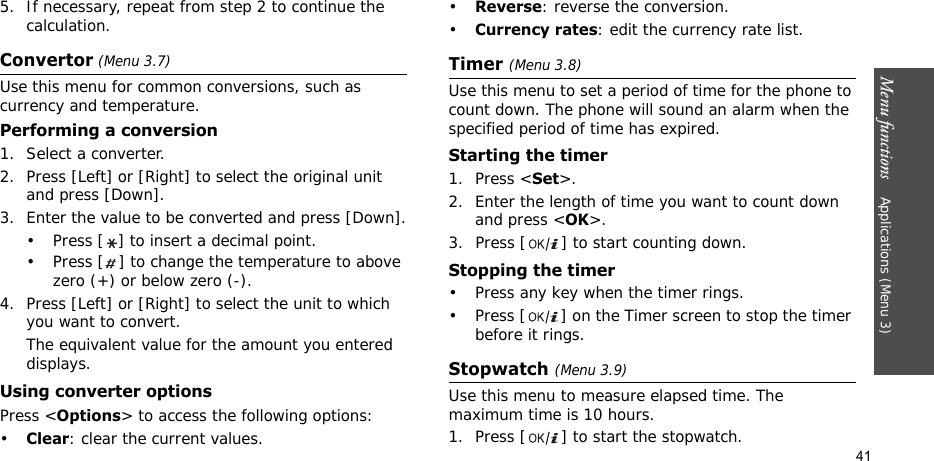 Menu functions    Applications (Menu 3)415. If necessary, repeat from step 2 to continue the calculation.Convertor (Menu 3.7)Use this menu for common conversions, such as currency and temperature.Performing a conversion1. Select a converter.2. Press [Left] or [Right] to select the original unit and press [Down].3. Enter the value to be converted and press [Down].• Press [ ] to insert a decimal point.• Press [ ] to change the temperature to above zero (+) or below zero (-).4. Press [Left] or [Right] to select the unit to which you want to convert.The equivalent value for the amount you entered displays.Using converter optionsPress &lt;Options&gt; to access the following options:•Clear: clear the current values.•Reverse: reverse the conversion.•Currency rates: edit the currency rate list.Timer (Menu 3.8)Use this menu to set a period of time for the phone to count down. The phone will sound an alarm when the specified period of time has expired.Starting the timer1. Press &lt;Set&gt;.2. Enter the length of time you want to count down and press &lt;OK&gt;.3. Press [ ] to start counting down.Stopping the timer• Press any key when the timer rings.• Press [ ] on the Timer screen to stop the timer before it rings.Stopwatch (Menu 3.9)Use this menu to measure elapsed time. The maximum time is 10 hours.1. Press [ ] to start the stopwatch.