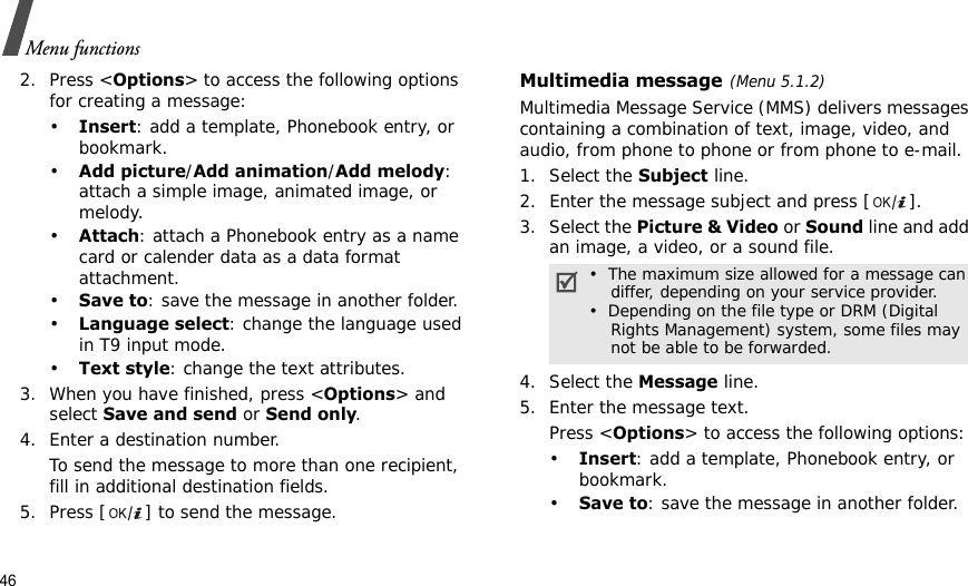 46Menu functions2. Press &lt;Options&gt; to access the following options for creating a message:•Insert: add a template, Phonebook entry, or bookmark. •Add picture/Add animation/Add melody: attach a simple image, animated image, or melody.•Attach: attach a Phonebook entry as a name card or calender data as a data format attachment.•Save to: save the message in another folder.•Language select: change the language used in T9 input mode.•Text style: change the text attributes.3. When you have finished, press &lt;Options&gt; and select Save and send or Send only.4. Enter a destination number.To send the message to more than one recipient, fill in additional destination fields.5. Press [ ] to send the message.Multimedia message(Menu 5.1.2)Multimedia Message Service (MMS) delivers messages containing a combination of text, image, video, and audio, from phone to phone or from phone to e-mail.1. Select the Subject line.2. Enter the message subject and press [ ].3. Select the Picture &amp; Video or Sound line and add an image, a video, or a sound file. 4. Select the Message line.5. Enter the message text.Press &lt;Options&gt; to access the following options:•Insert: add a template, Phonebook entry, or bookmark. •Save to: save the message in another folder.•  The maximum size allowed for a message can    differ, depending on your service provider.•  Depending on the file type or DRM (Digital    Rights Management) system, some files may    not be able to be forwarded.