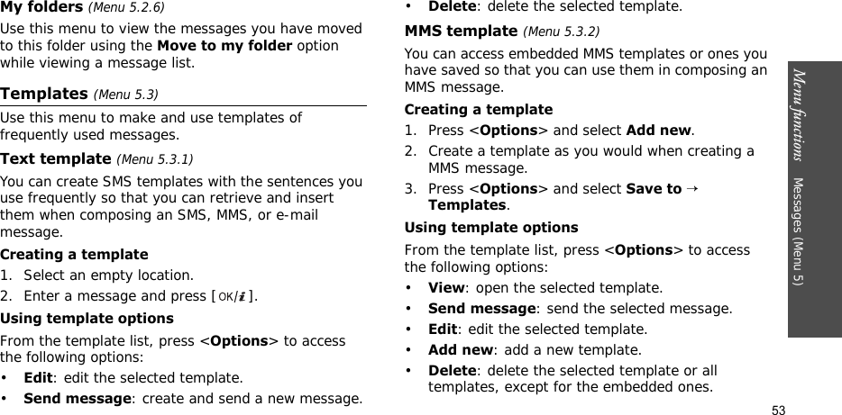 Menu functions    Messages (Menu 5)53My folders (Menu 5.2.6)Use this menu to view the messages you have moved to this folder using the Move to my folder option while viewing a message list.Templates (Menu 5.3)Use this menu to make and use templates of frequently used messages.Text template (Menu 5.3.1)You can create SMS templates with the sentences you use frequently so that you can retrieve and insert them when composing an SMS, MMS, or e-mail message.Creating a template1. Select an empty location.2. Enter a message and press [ ].Using template optionsFrom the template list, press &lt;Options&gt; to access the following options:•Edit: edit the selected template.•Send message: create and send a new message.•Delete: delete the selected template.MMS template (Menu 5.3.2)You can access embedded MMS templates or ones you have saved so that you can use them in composing an MMS message.Creating a template1. Press &lt;Options&gt; and select Add new.2. Create a template as you would when creating a MMS message.3. Press &lt;Options&gt; and select Save to → Templates.Using template optionsFrom the template list, press &lt;Options&gt; to access the following options:•View: open the selected template.•Send message: send the selected message.•Edit: edit the selected template.•Add new: add a new template.•Delete: delete the selected template or all templates, except for the embedded ones.