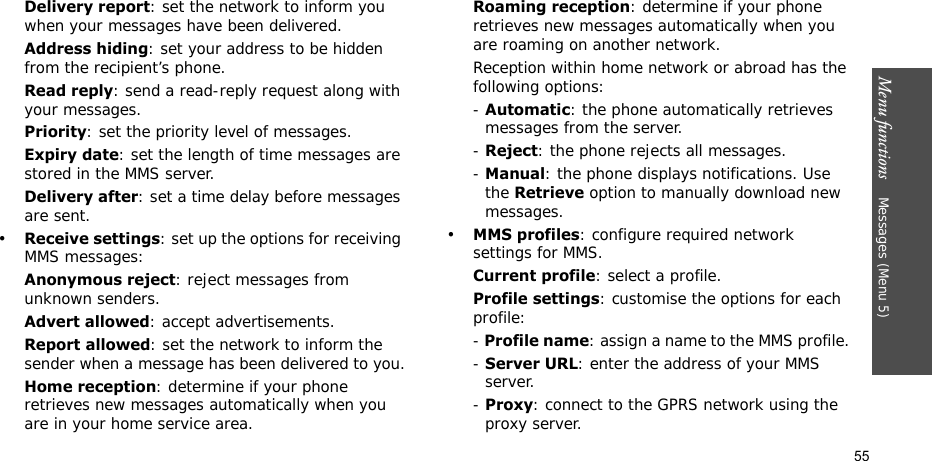 Menu functions    Messages (Menu 5)55Delivery report: set the network to inform you when your messages have been delivered.Address hiding: set your address to be hidden from the recipient’s phone.Read reply: send a read-reply request along with your messages.Priority: set the priority level of messages.Expiry date: set the length of time messages are stored in the MMS server.Delivery after: set a time delay before messages are sent.•Receive settings: set up the options for receiving MMS messages:Anonymous reject: reject messages from unknown senders.Advert allowed: accept advertisements.Report allowed: set the network to inform the sender when a message has been delivered to you.Home reception: determine if your phone retrieves new messages automatically when you are in your home service area.Roaming reception: determine if your phone retrieves new messages automatically when you are roaming on another network.Reception within home network or abroad has the following options:- Automatic: the phone automatically retrieves messages from the server.- Reject: the phone rejects all messages.- Manual: the phone displays notifications. Use the Retrieve option to manually download new messages.•MMS profiles: configure required network settings for MMS.Current profile: select a profile.Profile settings: customise the options for each profile:- Profile name: assign a name to the MMS profile. - Server URL: enter the address of your MMS server.- Proxy: connect to the GPRS network using the proxy server.