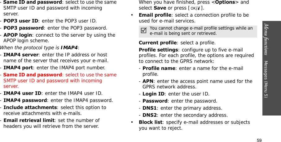 Menu functions    Messages (Menu 5)59- Same ID and password: select to use the same SMTP user ID and password with incoming server.- POP3 user ID: enter the POP3 user ID.- POP3 password: enter the POP3 password.- APOP login: connect to the server by using the APOP login scheme. When the protocol type is IMAP4:- IMAP4 server: enter the IP address or host name of the server that receives your e-mail.- IMAP4 port: enter the IMAP4 port number.- Same ID and password: select to use the same SMTP user ID and password with incoming server.- IMAP4 user ID: enter the IMAP4 user ID.- IMAP4 password: enter the IMAP4 password.- Include attachments: select this option to receive attachments with e-mails.- Email retrieval limit: set the number of headers you will retrieve from the server.When you have finished, press &lt;Options&gt; and select Save or press [ ].•Email profile: select a connection profile to be used for e-mail services.Current profile: select a profile.Profile settings: configure up to five e-mail profiles. For each profile, the options are required to connect to the GPRS network:- Profile name: enter a name for the e-mail profile.- APN: enter the access point name used for the GPRS network address.- Login ID: enter the user ID.- Password: enter the password.- DNS1: enter the primary address.- DNS2: enter the secondary address.•Block list: specify e-mail addresses or subjects you want to reject.You cannot change e-mail profile settings while an e-mail is being sent or retrieved.