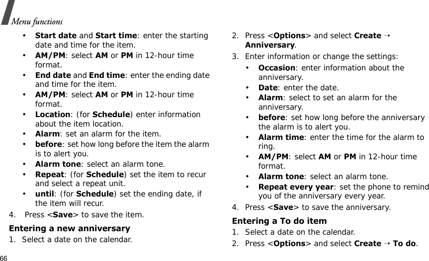 66Menu functions•Start date and Start time: enter the starting date and time for the item. •AM/PM: select AM or PM in 12-hour time format.•End date and End time: enter the ending date and time for the item. •AM/PM: select AM or PM in 12-hour time format.•Location: (for Schedule) enter information about the item location. •Alarm: set an alarm for the item. •before: set how long before the item the alarm is to alert you.•Alarm tone: select an alarm tone.•Repeat: (for Schedule) set the item to recur and select a repeat unit. •until: (for Schedule) set the ending date, if the item will recur. 4.  Press &lt;Save&gt; to save the item.Entering a new anniversary1. Select a date on the calendar.2. Press &lt;Options&gt; and select Create → Anniversary.3. Enter information or change the settings:•Occasion: enter information about the anniversary.•Date: enter the date.•Alarm: select to set an alarm for the anniversary.•before: set how long before the anniversary the alarm is to alert you. •Alarm time: enter the time for the alarm to ring. •AM/PM: select AM or PM in 12-hour time format.•Alarm tone: select an alarm tone.•Repeat every year: set the phone to remind you of the anniversary every year.4. Press &lt;Save&gt; to save the anniversary.Entering a To do item1. Select a date on the calendar.2. Press &lt;Options&gt; and select Create → To do.