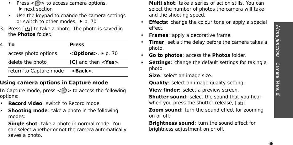 Menu functions    Camera (Menu 8)69• Press &lt; &gt; to access camera options.next section• Use the keypad to change the camera settings or switch to other modes.p. 703. Press [] to take a photo. The photo is saved in the Photos folder.Using camera options in Capture modeIn Capture mode, press &lt; &gt; to access the following options:•Record video: switch to Record mode.•Shooting mode: take a photo in the following modes:Single shot: take a photo in normal mode. You can select whether or not the camera automatically saves a photo.Multi shot: take a series of action stills. You can select the number of photos the camera will take and the shooting speed.•Effects: change the colour tone or apply a special effect.•Frames: apply a decorative frame.•Timer: set a time delay before the camera takes a photo.•Go to photos: access the Photos folder.•Settings: change the default settings for taking a photo.Size: select an image size. Quality: select an image quality setting. View finder: select a preview screen.Shutter sound: select the sound that you hear when you press the shutter release, [].Zoom sound: turn the sound effect for zooming on or off.Brightness sound: turn the sound effect for brightness adjustment on or off.4.To Pressaccess photo options &lt;Options&gt;.p. 70delete the photo [C] and then &lt;Yes&gt;.return to Capture mode  &lt;Back&gt;.