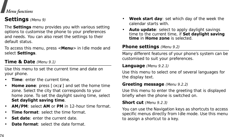 74Menu functionsSettings (Menu 9)The Settings menu provides you with various setting options to customise the phone to your preferences and needs. You can also reset the settings to their default status.To access this menu, press &lt;Menu&gt; in Idle mode and select Settings.Time &amp; Date (Menu 9.1)Use this menu to set the current time and date on your phone.•Time: enter the current time.•Home zone: press [ ] and set the home time zone. Select the city that corresponds to your home zone. To set the daylight saving time, select Set daylight saving time.•AM/PM: select AM or PM in 12-hour time format.•Time format: select the time format.•Set date: enter the current date.•Date format: select the date format.•Week start day: set which day of the week the calendar starts with.•Auto update: select to apply daylight savings time to the current time, if Set daylight saving time in Home zone is selected.Phone settings (Menu 9.2)Many different features of your phone’s system can be customised to suit your preferences.Language (Menu 9.2.1)Use this menu to select one of several languages for the display text.Greeting message (Menu 9.2.2)Use this menu to enter the greeting that is displayed briefly when the phone is switched on.Short cut (Menu 9.2.3)You can use the Navigation keys as shortcuts to access specific menus directly from Idle mode. Use this menu to assign a shortcut to a key.