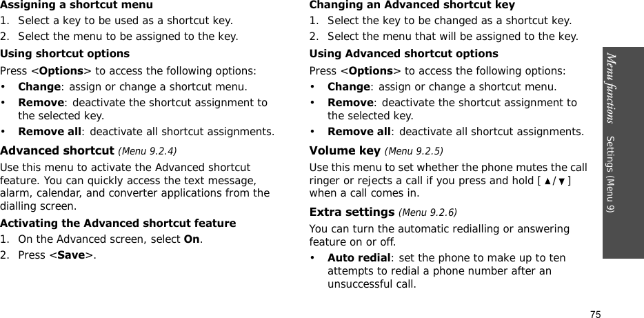 Menu functions    Settings (Menu 9)75Assigning a shortcut menu1. Select a key to be used as a shortcut key.2. Select the menu to be assigned to the key.Using shortcut optionsPress &lt;Options&gt; to access the following options:•Change: assign or change a shortcut menu.•Remove: deactivate the shortcut assignment to the selected key.•Remove all: deactivate all shortcut assignments.Advanced shortcut (Menu 9.2.4)Use this menu to activate the Advanced shortcut feature. You can quickly access the text message, alarm, calendar, and converter applications from the dialling screen.Activating the Advanced shortcut feature1. On the Advanced screen, select On.2. Press &lt;Save&gt;.Changing an Advanced shortcut key1. Select the key to be changed as a shortcut key.2. Select the menu that will be assigned to the key.Using Advanced shortcut optionsPress &lt;Options&gt; to access the following options:•Change: assign or change a shortcut menu.•Remove: deactivate the shortcut assignment to the selected key.•Remove all: deactivate all shortcut assignments.Volume key (Menu 9.2.5)Use this menu to set whether the phone mutes the call ringer or rejects a call if you press and hold [ / ] when a call comes in.Extra settings (Menu 9.2.6)You can turn the automatic redialling or answering feature on or off.•Auto redial: set the phone to make up to ten attempts to redial a phone number after an unsuccessful call.